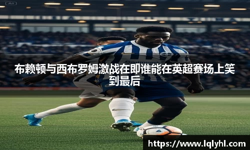 布赖顿与西布罗姆激战在即谁能在英超赛场上笑到最后
